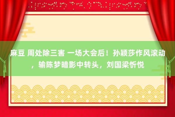 麻豆 周处除三害 一场大会后！孙颖莎作风滚动，输陈梦暗影中转头，刘国梁忻悦