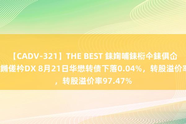 【CADV-321】THE BEST 銇婅哺銇椼仐銇俱仚銆?50浜?鏅傞枔DX 8月21日华懋转债下落0.04%，转股溢价率97.47%