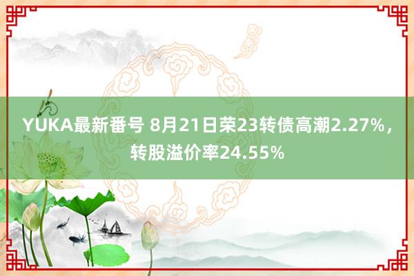 YUKA最新番号 8月21日荣23转债高潮2.27%，转股溢价率24.55%