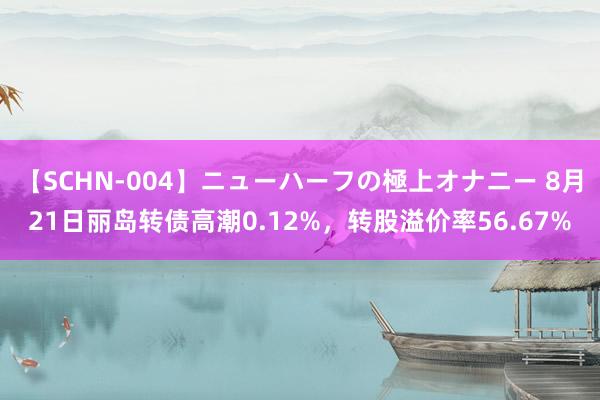 【SCHN-004】ニューハーフの極上オナニー 8月21日丽岛转债高潮0.12%，转股溢价率56.67%