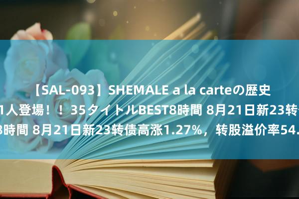 【SAL-093】SHEMALE a la carteの歴史 2008～2011 国内作品171人登場！！35タイトルBEST8時間 8月21日新23转债高涨1.27%，转股溢价率54.67%