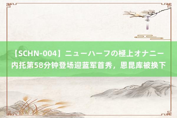 【SCHN-004】ニューハーフの極上オナニー 内托第58分钟登场迎蓝军首秀，恩昆库被换下