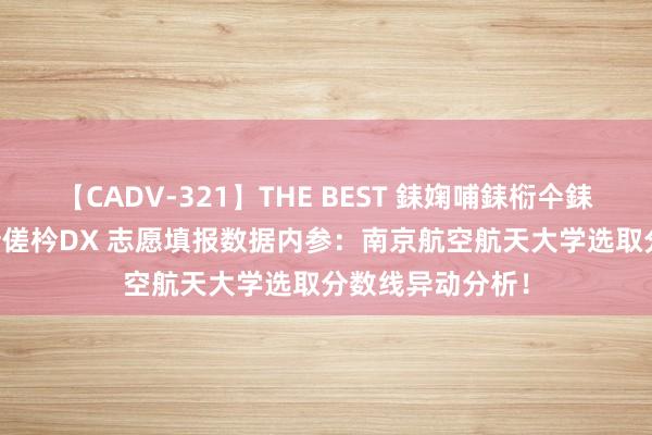 【CADV-321】THE BEST 銇婅哺銇椼仐銇俱仚銆?50浜?鏅傞枔DX 志愿填报数据内参：南京航空航天大学选取分数线异动分析！