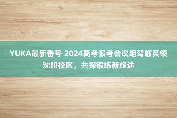 YUKA最新番号 2024高考报考会议组驾临英领沈阳校区，共探锻练新旅途