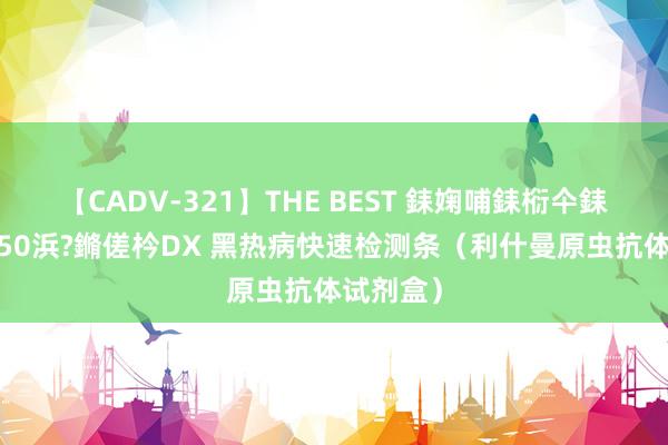 【CADV-321】THE BEST 銇婅哺銇椼仐銇俱仚銆?50浜?鏅傞枔DX 黑热病快速检测条（利什曼原虫抗体试剂盒）