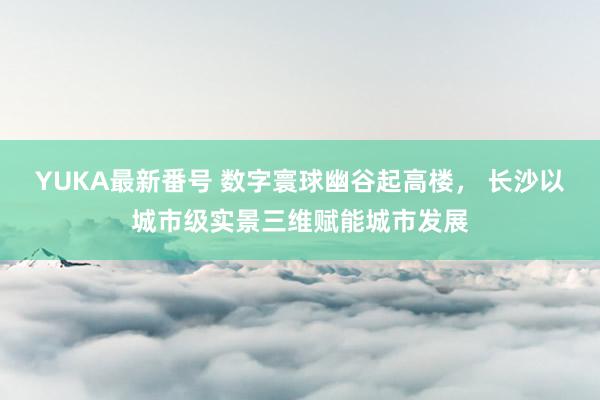 YUKA最新番号 数字寰球幽谷起高楼， 长沙以城市级实景三维赋能城市发展