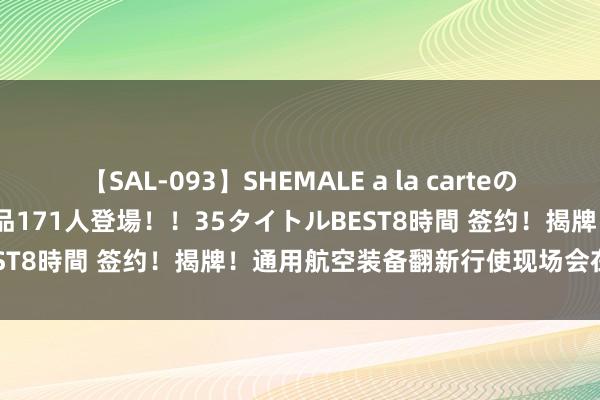 【SAL-093】SHEMALE a la carteの歴史 2008～2011 国内作品171人登場！！35タイトルBEST8時間 签约！揭牌！通用航空装备翻新行使现场会在北安召开