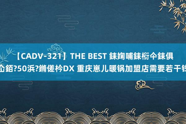 【CADV-321】THE BEST 銇婅哺銇椼仐銇俱仚銆?50浜?鏅傞枔DX 重庆崽儿暖锅加盟店需要若干钱