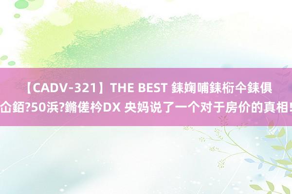 【CADV-321】THE BEST 銇婅哺銇椼仐銇俱仚銆?50浜?鏅傞枔DX 央妈说了一个对于房价的真相!