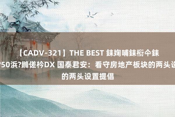 【CADV-321】THE BEST 銇婅哺銇椼仐銇俱仚銆?50浜?鏅傞枔DX 国泰君安：看守房地产板块的两头设置提倡