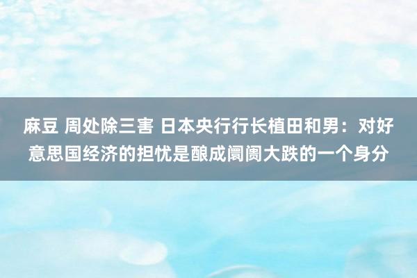 麻豆 周处除三害 日本央行行长植田和男：对好意思国经济的担忧是酿成阛阓大跌的一个身分