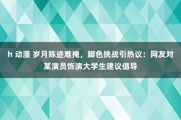 h 动漫 岁月陈迹难掩，脚色挑战引热议：网友对某演员饰演大学生建议倡导