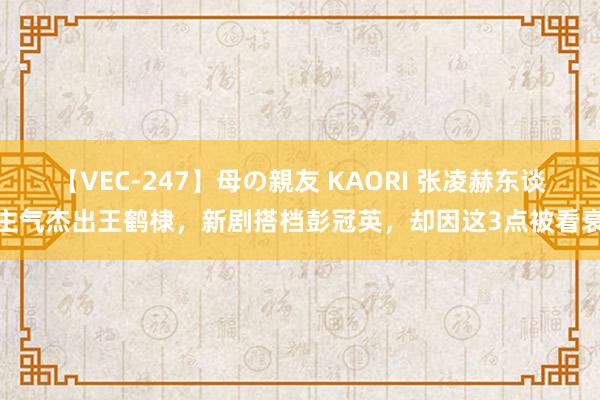 【VEC-247】母の親友 KAORI 张凌赫东谈主气杰出王鹤棣，新剧搭档彭冠英，却因这3点被看衰