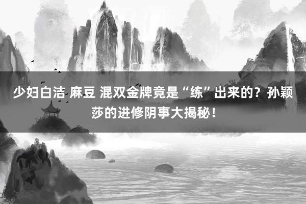 少妇白洁 麻豆 混双金牌竟是“练”出来的？孙颖莎的进修阴事大揭秘！