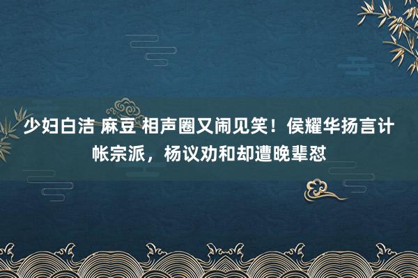 少妇白洁 麻豆 相声圈又闹见笑！侯耀华扬言计帐宗派，杨议劝和却遭晚辈怼