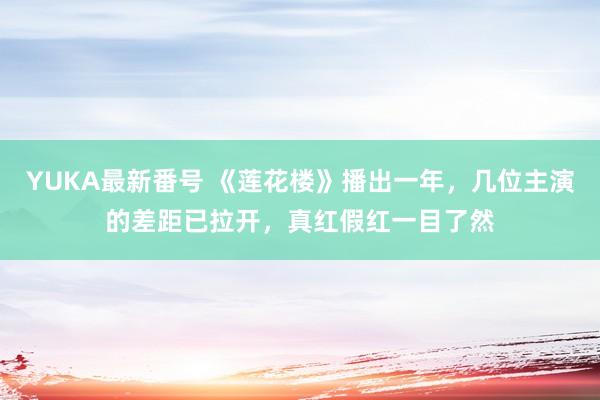 YUKA最新番号 《莲花楼》播出一年，几位主演的差距已拉开，真红假红一目了然