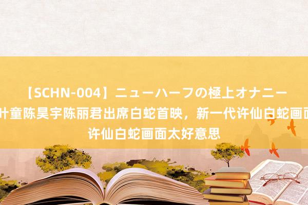 【SCHN-004】ニューハーフの極上オナニー 赵雅芝、叶童陈昊宇陈丽君出席白蛇首映，新一代许仙白蛇画面太好意思