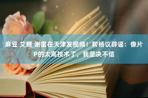 麻豆 艾鲤 谢雷在天津发视频！帮杨议辟谣：像片P的太高技术了，我坚决不信