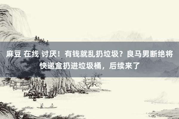 麻豆 在线 讨厌！有钱就乱扔垃圾？良马男断绝将快递盒扔进垃圾桶，后续来了