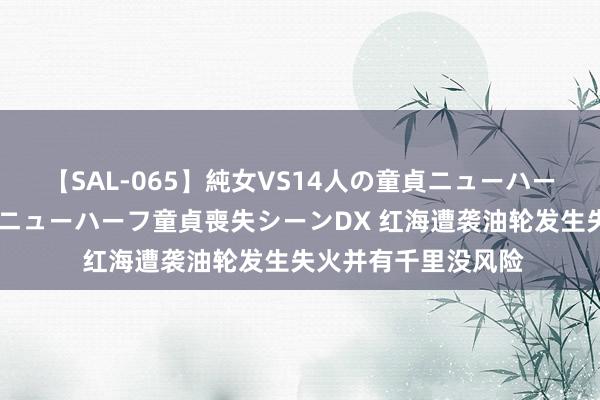 【SAL-065】純女VS14人の童貞ニューハーフ 二度と見れないニューハーフ童貞喪失シーンDX 红海遭袭油轮发生失火并有千里没风险