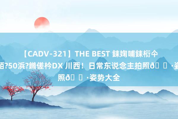 【CADV-321】THE BEST 銇婅哺銇椼仐銇俱仚銆?50浜?鏅傞枔DX 川西！日常东说念主拍照?姿势大全