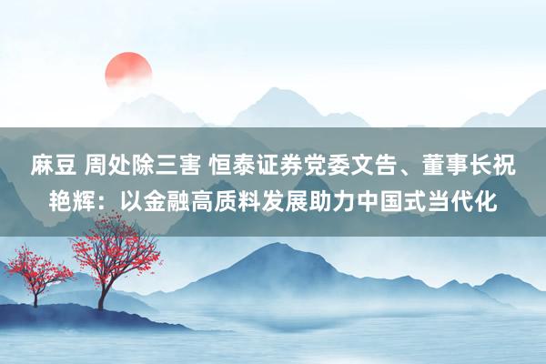 麻豆 周处除三害 恒泰证券党委文告、董事长祝艳辉：以金融高质料发展助力中国式当代化