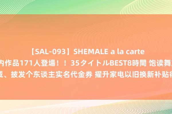 【SAL-093】SHEMALE a la carteの歴史 2008～2011 国内作品171人登場！！35タイトルBEST8時間 饱读舞支付立减、披发个东谈主实名代金券 擢升家电以旧换新补贴得回感 让“真金白银”优惠直达破费者