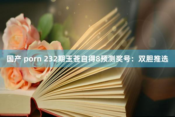 国产 porn 232期玉苍自得8预测奖号：双胆推选