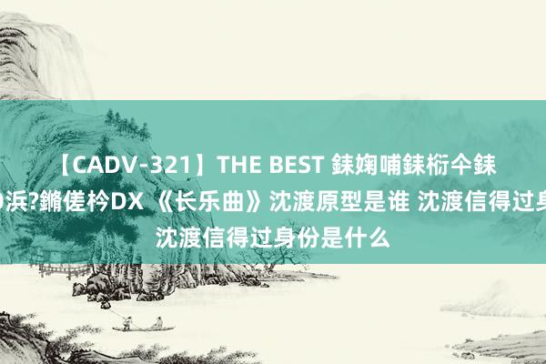 【CADV-321】THE BEST 銇婅哺銇椼仐銇俱仚銆?50浜?鏅傞枔DX 《长乐曲》沈渡原型是谁 沈渡信得过身份是什么