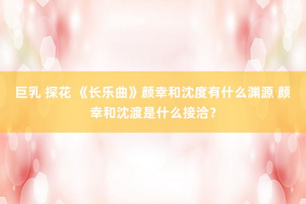 巨乳 探花 《长乐曲》颜幸和沈度有什么渊源 颜幸和沈渡是什么接洽？