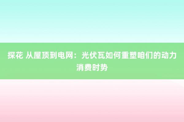 探花 从屋顶到电网：光伏瓦如何重塑咱们的动力消费时势