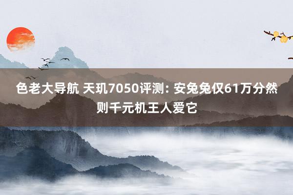 色老大导航 天玑7050评测: 安兔兔仅61万分然则千元机王人爱它