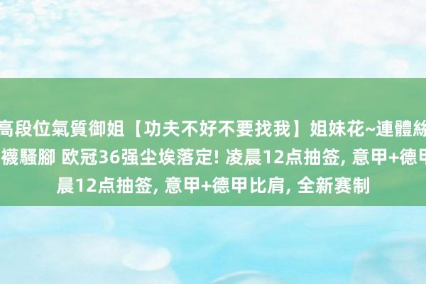 高段位氣質御姐【功夫不好不要找我】姐妹花~連體絲襪~大奶晃動~絲襪騷腳 欧冠36强尘埃落定! 凌晨12点抽签， 意甲+德甲比肩， 全新赛制