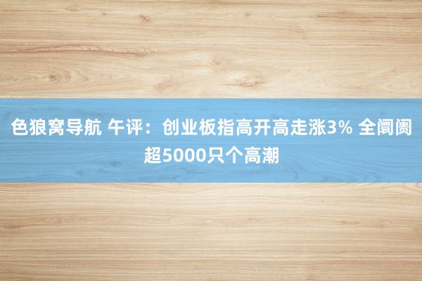 色狼窝导航 午评：创业板指高开高走涨3% 全阛阓超5000只个高潮