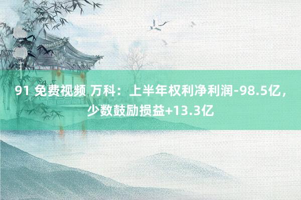 91 免费视频 万科：上半年权利净利润-98.5亿，少数鼓励损益+13.3亿