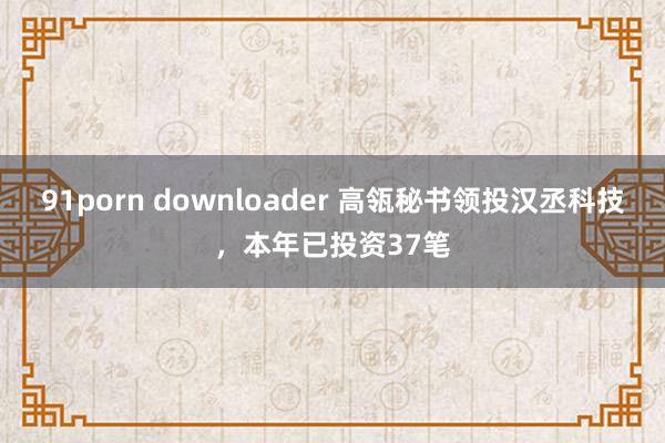 91porn downloader 高瓴秘书领投汉丞科技，本年已投资37笔