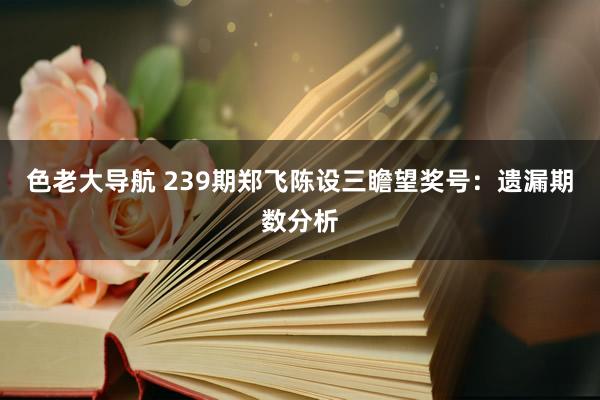 色老大导航 239期郑飞陈设三瞻望奖号：遗漏期数分析