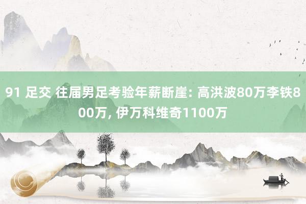 91 足交 往届男足考验年薪断崖: 高洪波80万李铁800万， 伊万科维奇1100万