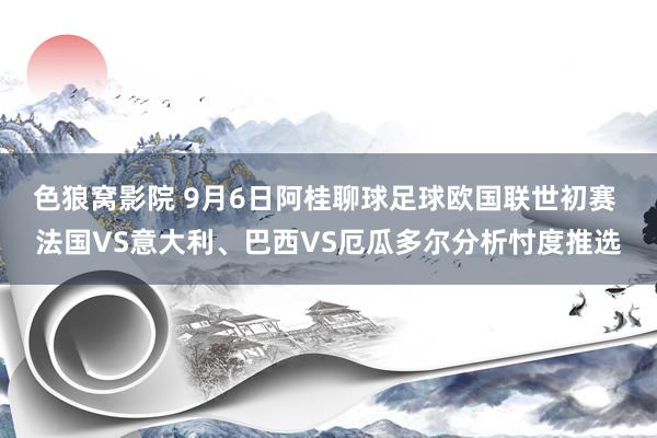 色狼窝影院 9月6日阿桂聊球足球欧国联世初赛 法国VS意大利、巴西VS厄瓜多尔分析忖度推选