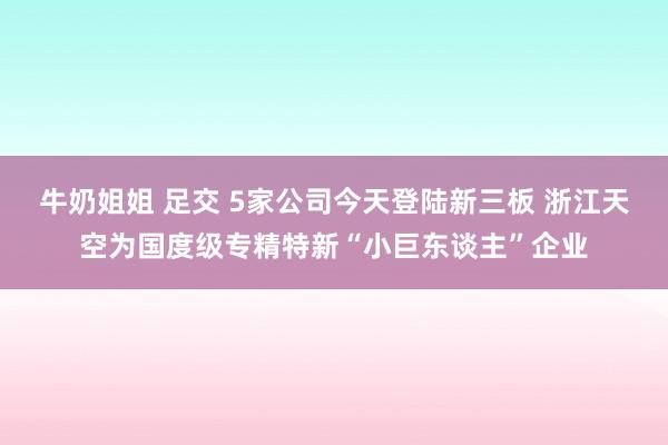 牛奶姐姐 足交 5家公司今天登陆新三板 浙江天空为国度级专精特新“小巨东谈主”企业