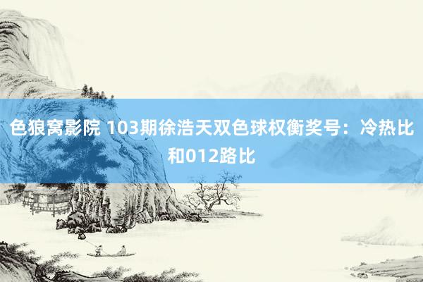 色狼窝影院 103期徐浩天双色球权衡奖号：冷热比和012路比