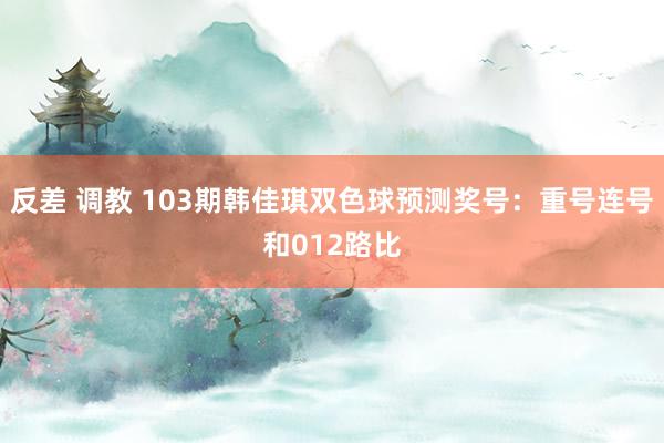 反差 调教 103期韩佳琪双色球预测奖号：重号连号和012路比