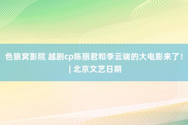 色狼窝影院 越剧cp陈丽君和李云端的大电影来了！ | 北京文艺日期