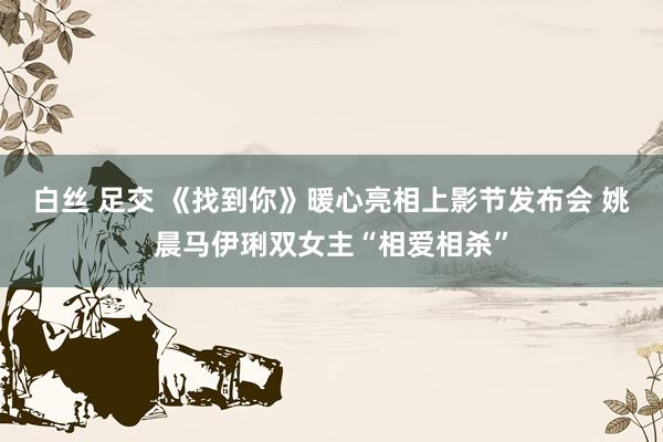 白丝 足交 《找到你》暖心亮相上影节发布会 姚晨马伊琍双女主“相爱相杀”