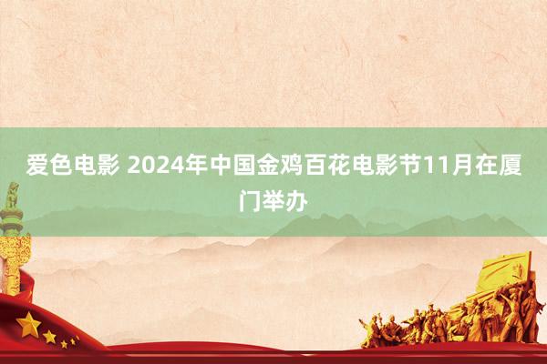 爱色电影 2024年中国金鸡百花电影节11月在厦门举办