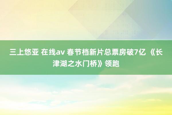 三上悠亚 在线av 春节档新片总票房破7亿 《长津湖之水门桥》领跑