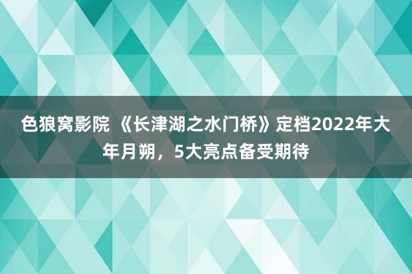 色狼窝影院 《长津湖之水门桥》定档2022年大年月朔，5大亮点备受期待