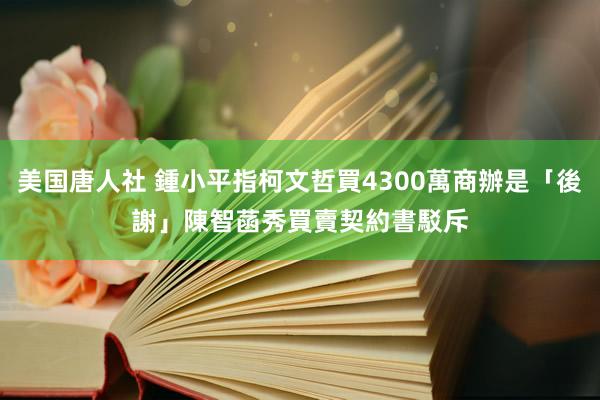 美国唐人社 鍾小平指柯文哲買4300萬商辦是「後謝」　陳智菡秀買賣契約書駁斥