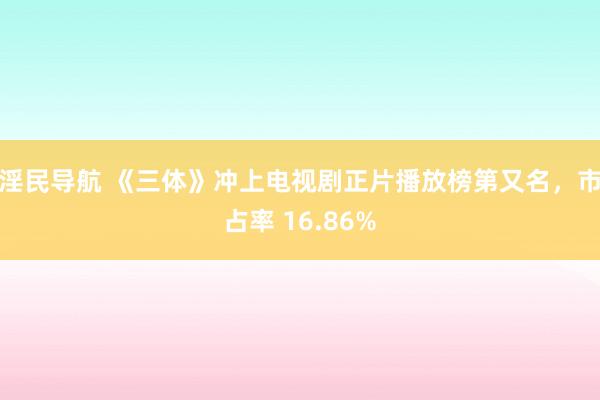 淫民导航 《三体》冲上电视剧正片播放榜第又名，市占率 16.86%