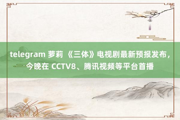 telegram 萝莉 《三体》电视剧最新预报发布，今晚在 CCTV8、腾讯视频等平台首播